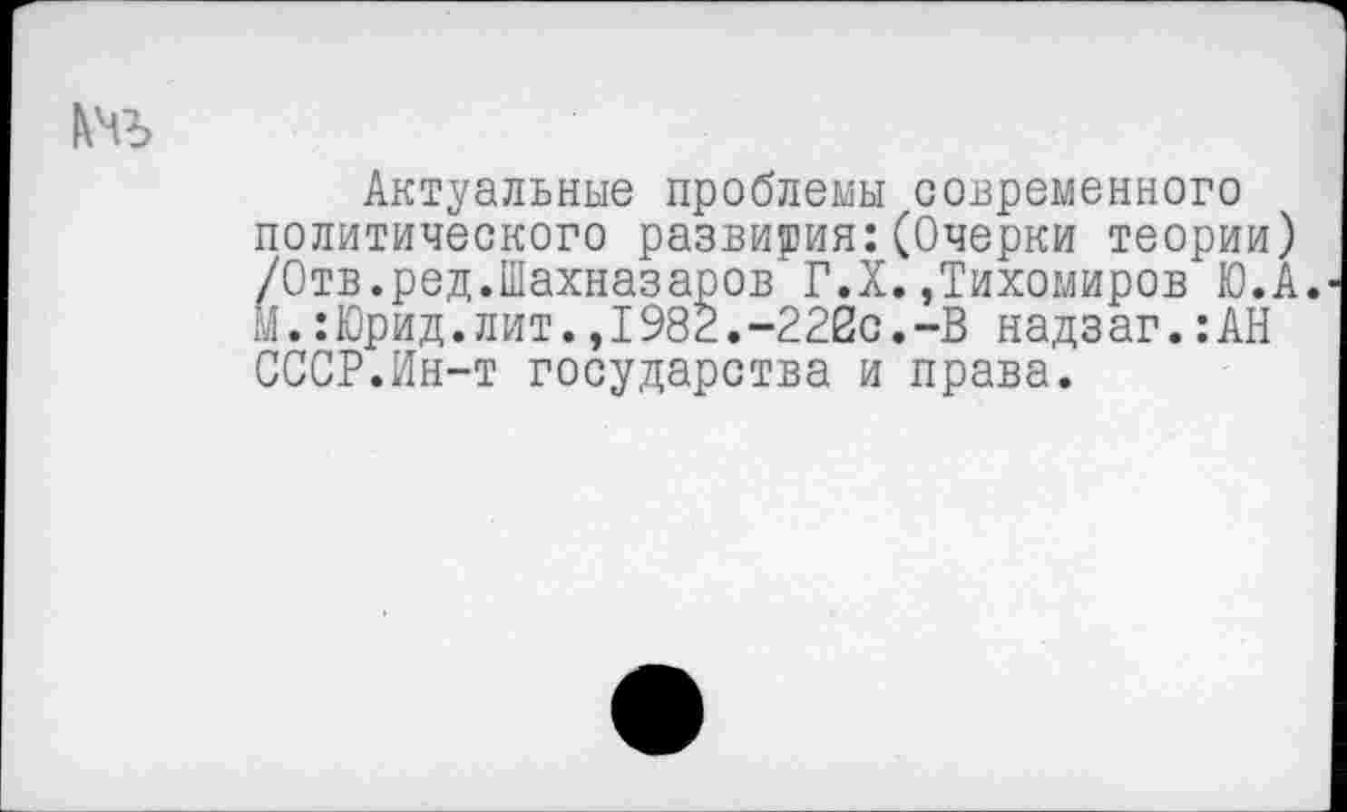 ﻿Актуальные проблемы современного политического развития:(Очерки теории) /Отв.ред.Шахназаров Г.X..Тихомиров Ю.А. м.:Юрид.лит.,1982.-222с.-В надзаг.:АН СССР.Ин-т государства и права.